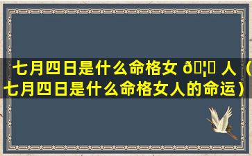 七月四日是什么命格女 🦄 人（七月四日是什么命格女人的命运）